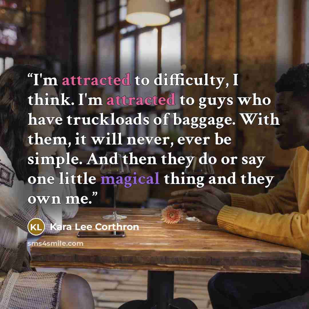 “I'm attracted to difficulty, I think. I'm attracted to guys who have truckloads of baggage. With them, it will never, ever be simple. And then they do or say one little magical thing and they own me.” quote by Kara Lee Corthron