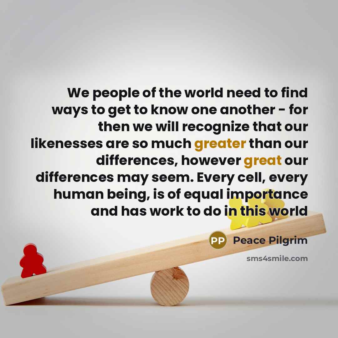 “We people of the world need to find ways to get to know one another - for then we will recognize that our likenesses are so much greater than our differences, however great our differences may seem. Every cell, every human being, is of equal importance and has work to do in this world” quote by Peace Pilgrim