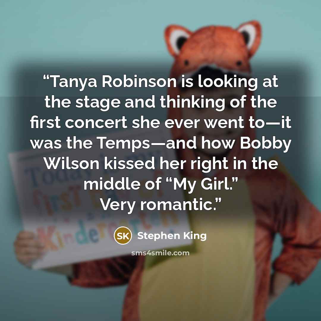 “Tanya Robinson is looking at the stage and thinking of the first concert she ever went to—it was the Temps—and how Bobby Wilson kissed her right in the middle of “My Girl.” Very romantic.” quote by Stephen King