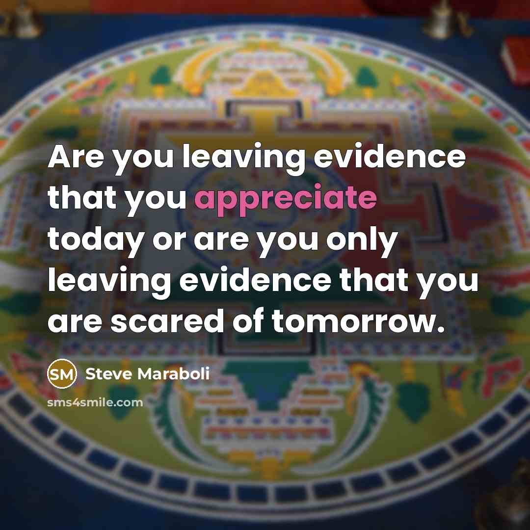 “Are you leaving evidence that you appreciate today or are you only leaving evidence that you are scared of tomorrow.” quote by Steve Maraboli