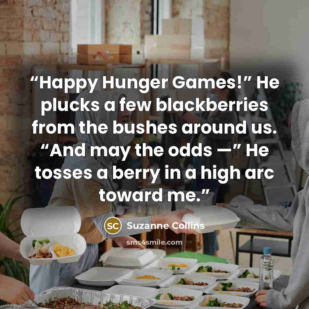 “Happy Hunger Games!” He plucks a few blackberries from the bushes around us. “And may the odds —” He tosses a berry in a high arc toward me.” quote by Suzanne Collins