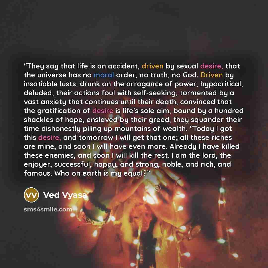 “They say that life is an accident, driven by sexual desire, that the universe has no moral order, no truth, no God. Driven by insatiable lusts, drunk on the arrogance of power, hypocritical, deluded, their actions foul with self-seeking, tormented by a vast anxiety that continues until their…” quote by Ved Vyasa