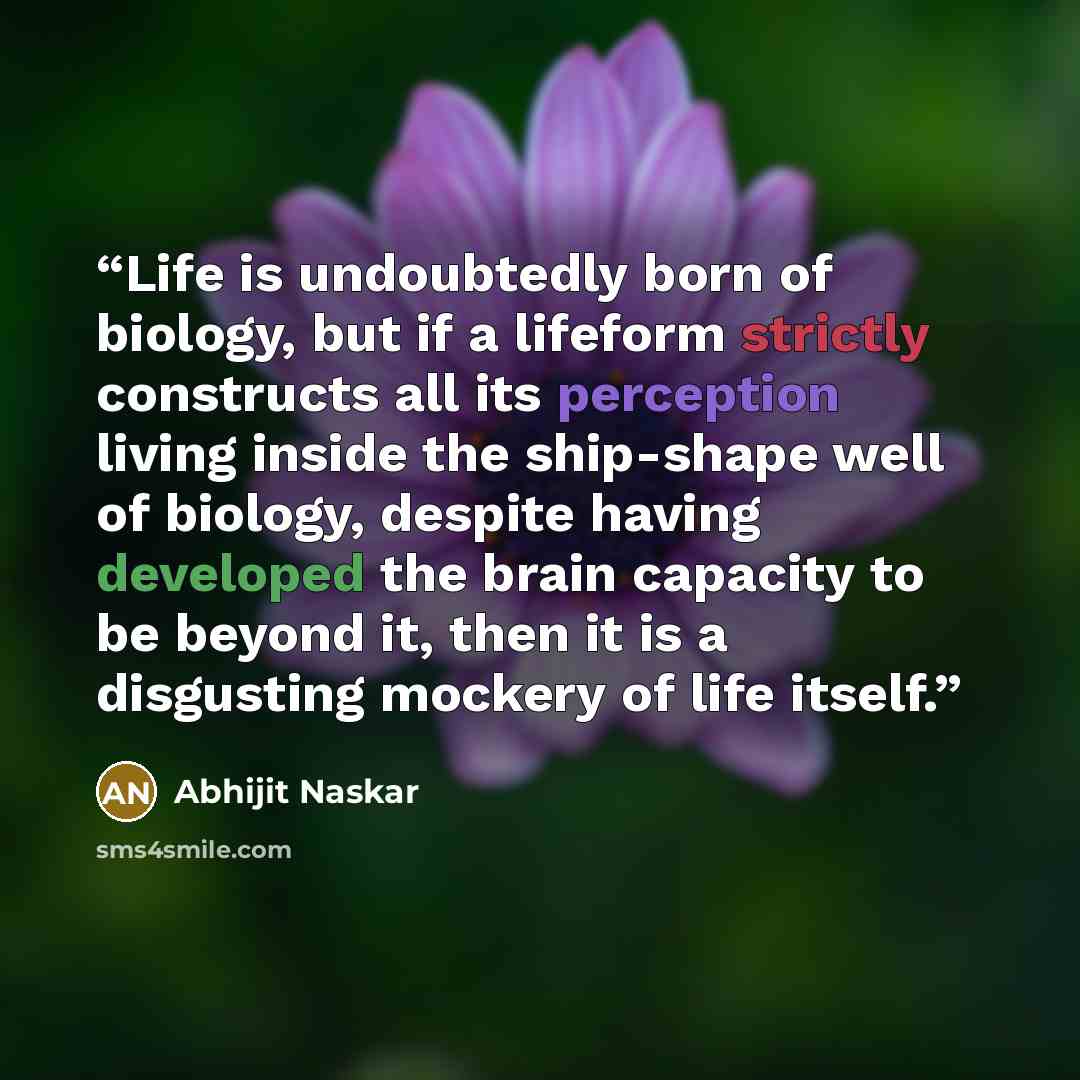 “Life is undoubtedly born of biology, but if a lifeform strictly constructs all its perception living inside the ship-shape well of biology, despite having developed the brain capacity to be beyond it, then it is a disgusting mockery of life itself.” quote by Abhijit Naskar