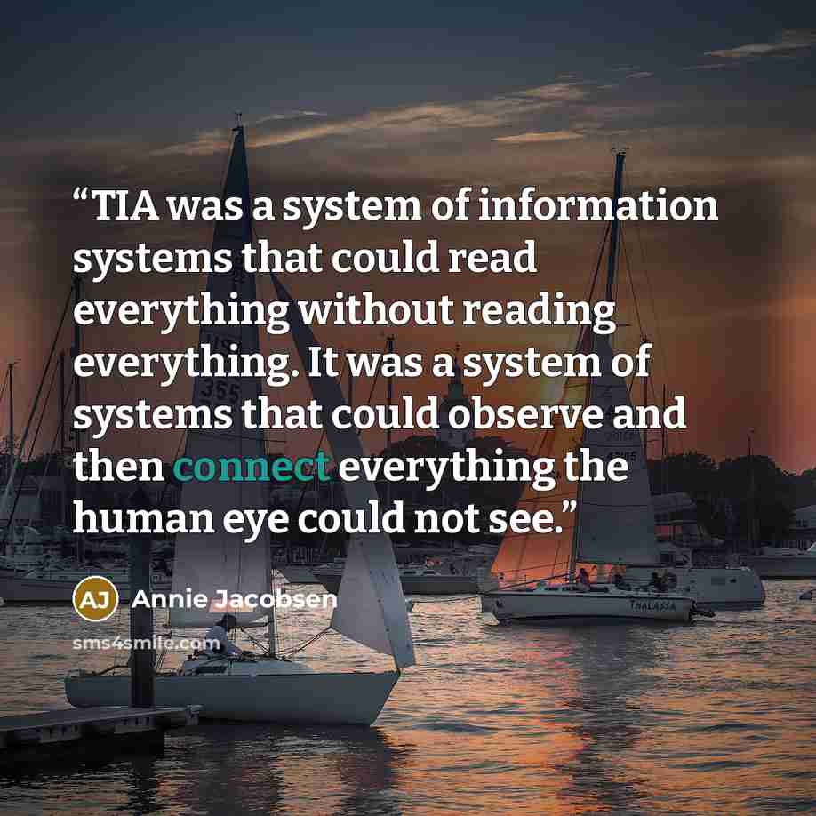 “TIA was a system of information systems that could read everything without reading everything. It was a system of systems that could observe and then connect everything the human eye could not see.” quote by Annie Jacobsen