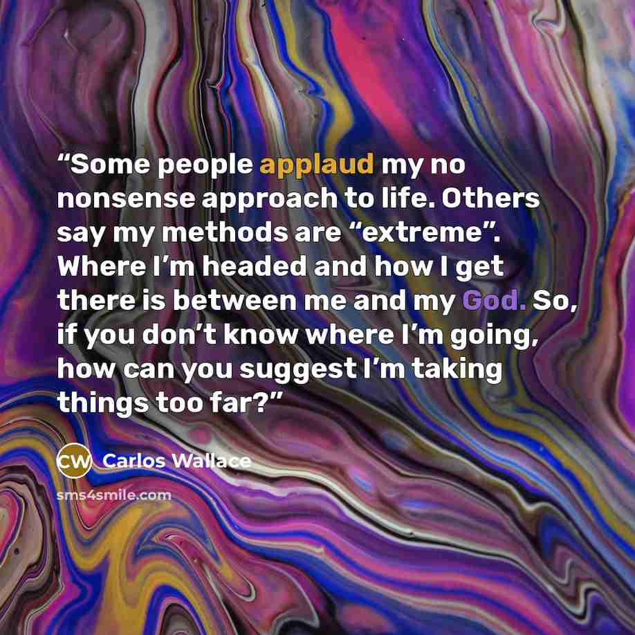 “Some people applaud my no nonsense approach to life. Others say my methods are “extreme”. Where I’m headed and how I get there is between me and my God. So, if you don’t know where I’m going, how can you suggest I’m taking things too far?” quote by Carlos Wallace