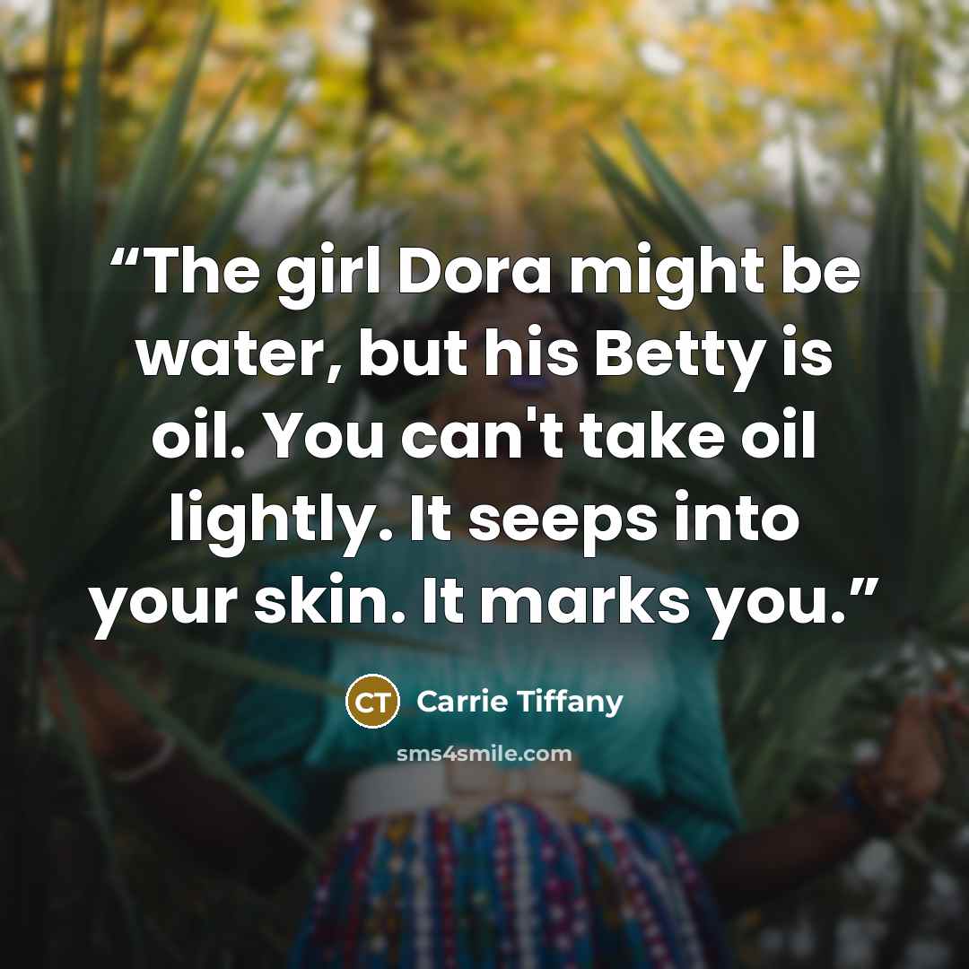 “The girl Dora might be water, but his Betty is oil. You can't take oil lightly. It seeps into your skin. It marks you.” quote by Carrie Tiffany