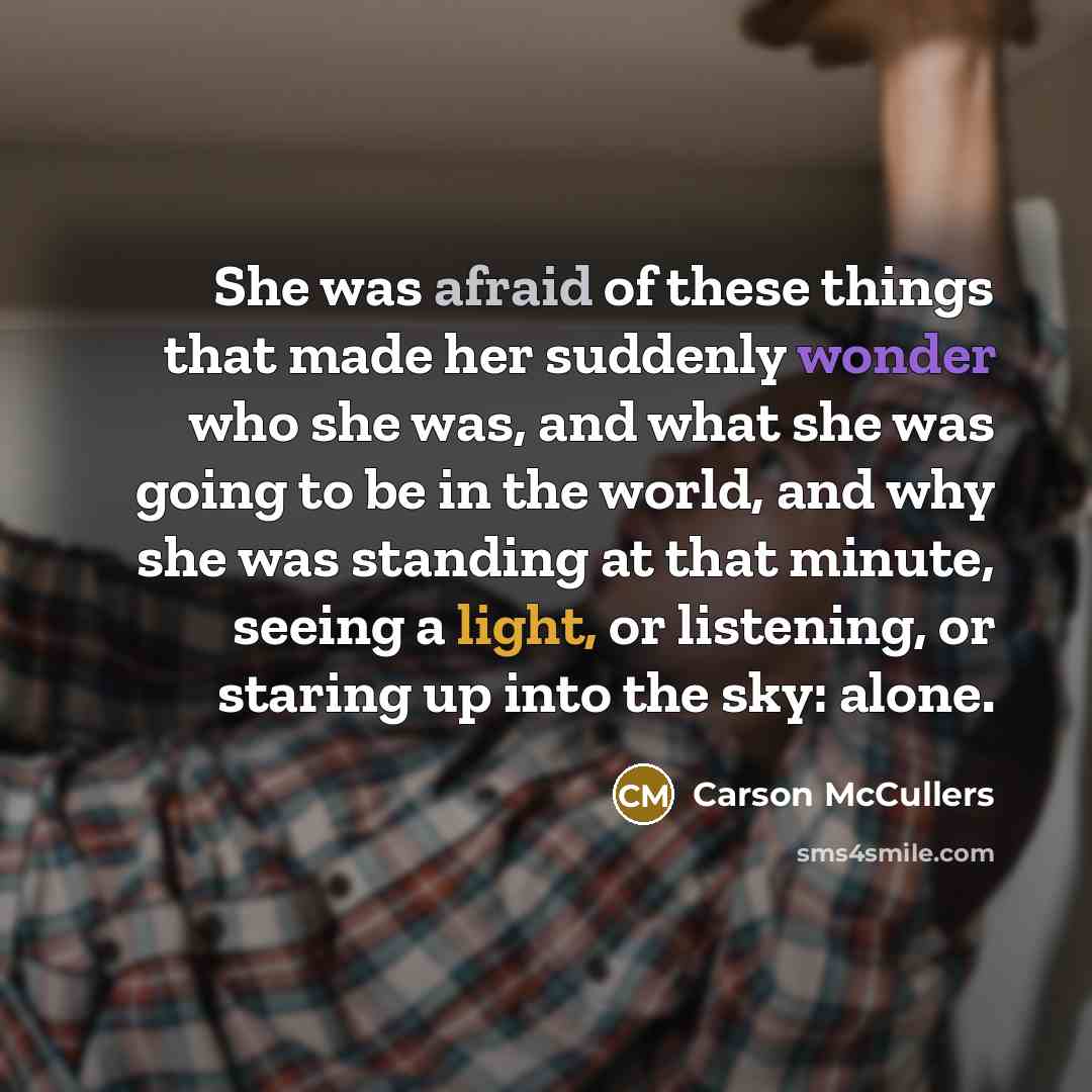 “She was afraid of these things that made her suddenly wonder who she was, and what she was going to be in the world, and why she was standing at that minute, seeing a light, or listening, or staring up into the sky: alone.” quote by Carson McCullers