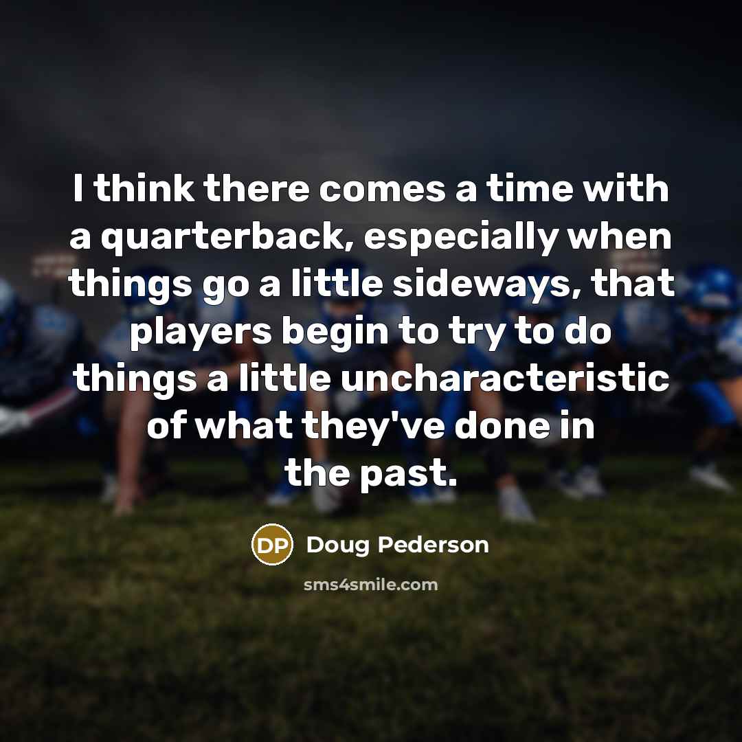“I think there comes a time with a quarterback, especially when things go a little sideways, that players begin to try to do things a little uncharacteristic of what they've done in the past.” quote by Doug Pederson