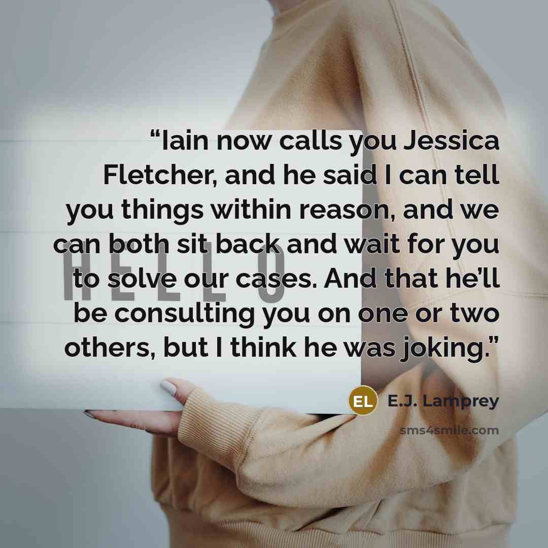 “Iain now calls you Jessica Fletcher, and he said I can tell you things within reason, and we can both sit back and wait for you to solve our cases. And that he’ll be consulting you on one or two others, but I think he was joking.” quote by E.J. Lamprey