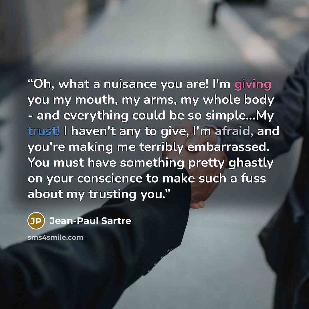 “Oh, what a nuisance you are! I'm giving you my mouth, my arms, my whole body - and everything could be so simple...My trust! I haven't any to give, I'm afraid, and you're making me terribly embarrassed. You must have something pretty ghastly on your conscience to make such a fuss about my trusting…” quote by Jean-Paul Sartre