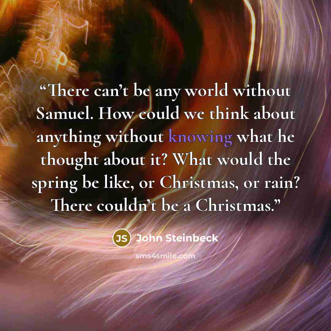 “There can’t be any world without Samuel. How could we think about anything without knowing what he thought about it? What would the spring be like, or Christmas, or rain? There couldn’t be a Christmas.” quote by John Steinbeck