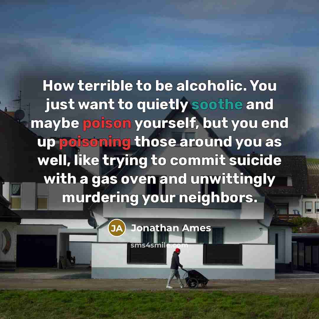 “How terrible to be alcoholic. You just want to quietly soothe and maybe poison yourself, but you end up poisoning those around you as well, like trying to commit suicide with a gas oven and unwittingly murdering your neighbors.” quote by Jonathan Ames