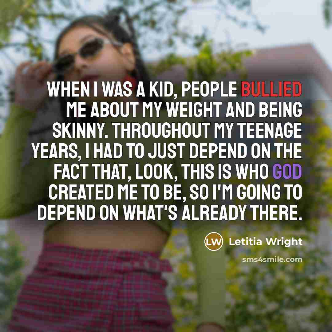 “When I was a kid, people bullied me about my weight and being skinny. Throughout my teenage years, I had to just depend on the fact that, look, this is who God created me to be, so I'm going to depend on what's already there.” quote by Letitia Wright