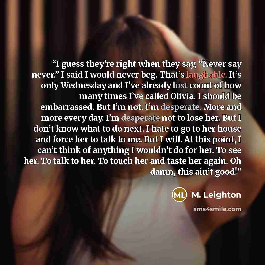 “I guess they’re right when they say, “Never say never.” I said I would never beg. That’s laughable. It’s only Wednesday and I’ve already lost count of how many times I’ve called Olivia. I should be embarrassed. But I’m not. I’m desperate. More and more every day. I’m desperate not to lose her. But…” quote by M. Leighton