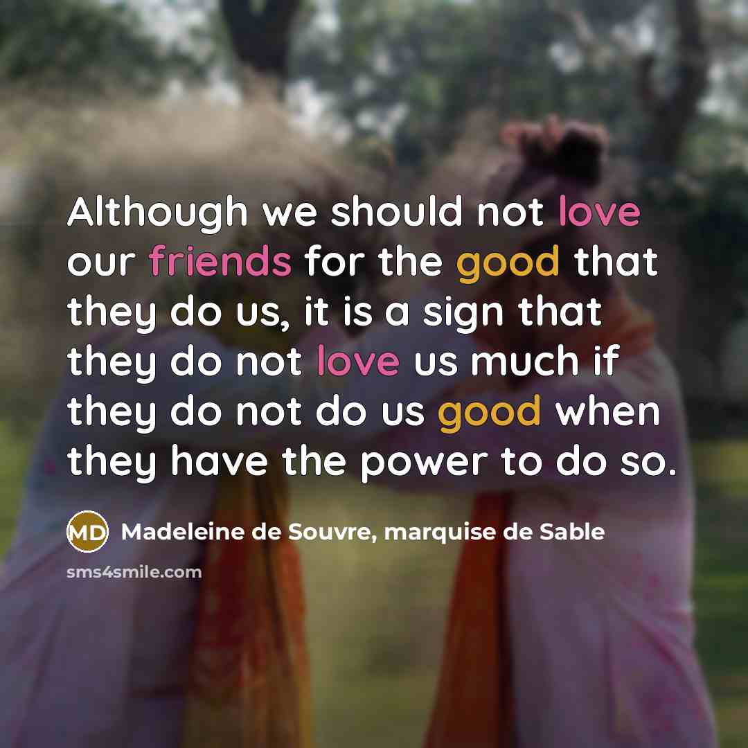 “Although we should not love our friends for the good that they do us, it is a sign that they do not love us much if they do not do us good when they have the power to do so.” quote by Madeleine de Souvre, marquise de Sable