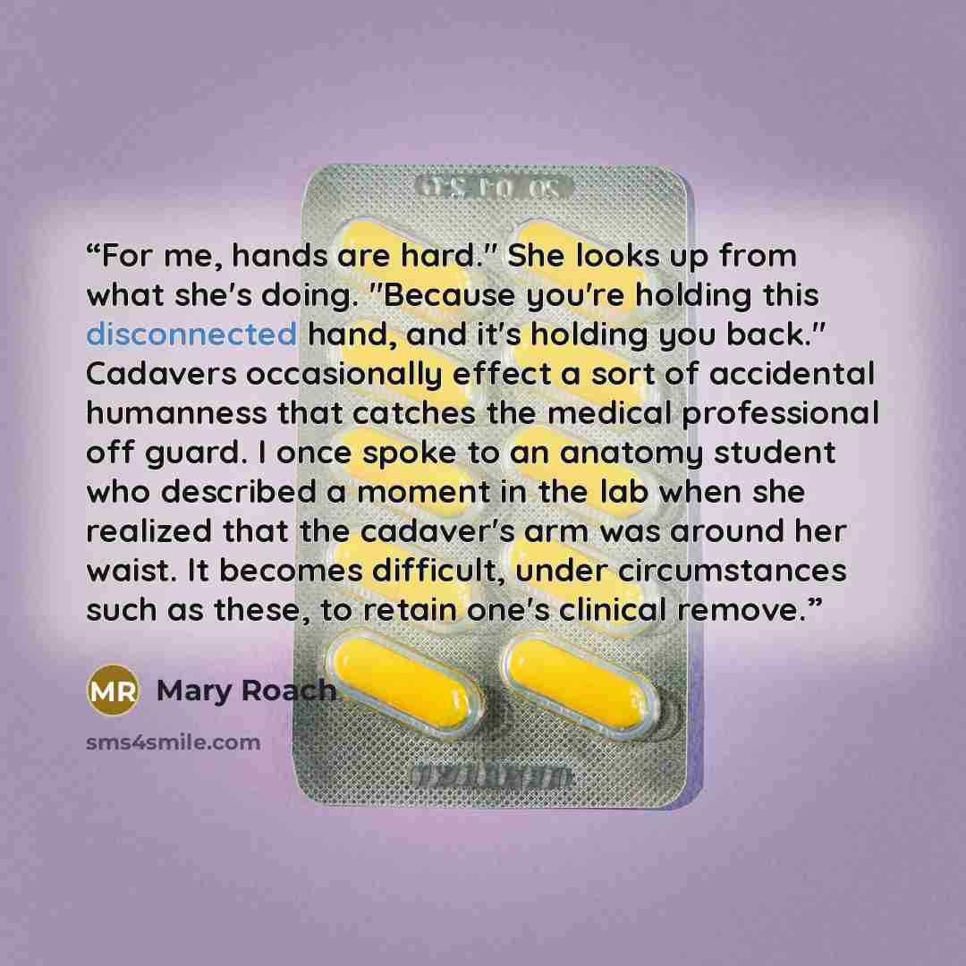 “For me, hands are hard." She looks up from what she's doing. "Because you're holding this disconnected hand, and it's holding you back." Cadavers occasionally effect a sort of accidental humanness that catches the medical professional off guard. I once spoke to an anatomy student who described a…” quote by Mary Roach