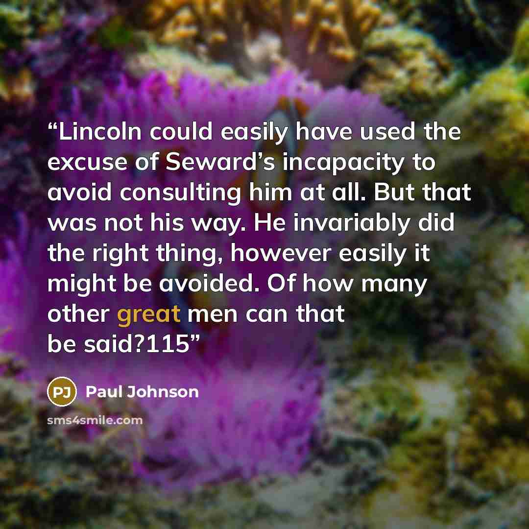 “Lincoln could easily have used the excuse of Seward’s incapacity to avoid consulting him at all. But that was not his way. He invariably did the right thing, however easily it might be avoided. Of how many other great men can that be said?115” quote by Paul Johnson