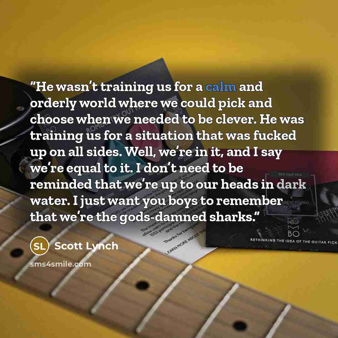 “He wasn’t training us for a calm and orderly world where we could pick and choose when we needed to be clever. He was training us for a situation that was fucked up on all sides. Well, we’re in it, and I say we’re equal to it. I don’t need to be reminded that we’re up to our heads in dark water. I…” quote by Scott Lynch