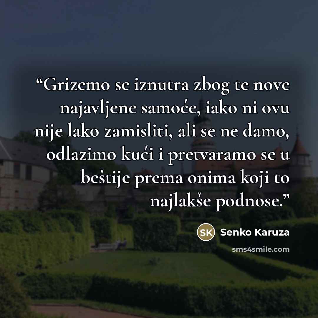 “Grizemo se iznutra zbog te nove najavljene samoće, iako ni ovu nije lako zamisliti, ali se ne damo, odlazimo kući i pretvaramo se u beštije prema onima koji to najlakše podnose.” quote by Senko Karuza