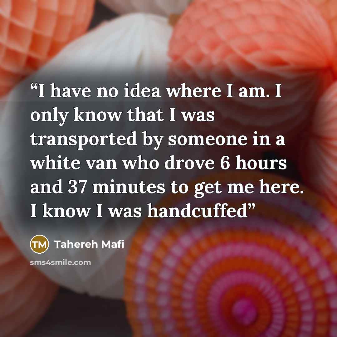 “I have no idea where I am. I only know that I was transported by someone in a white van who drove 6 hours and 37 minutes to get me here. I know I was handcuffed” quote by Tahereh Mafi