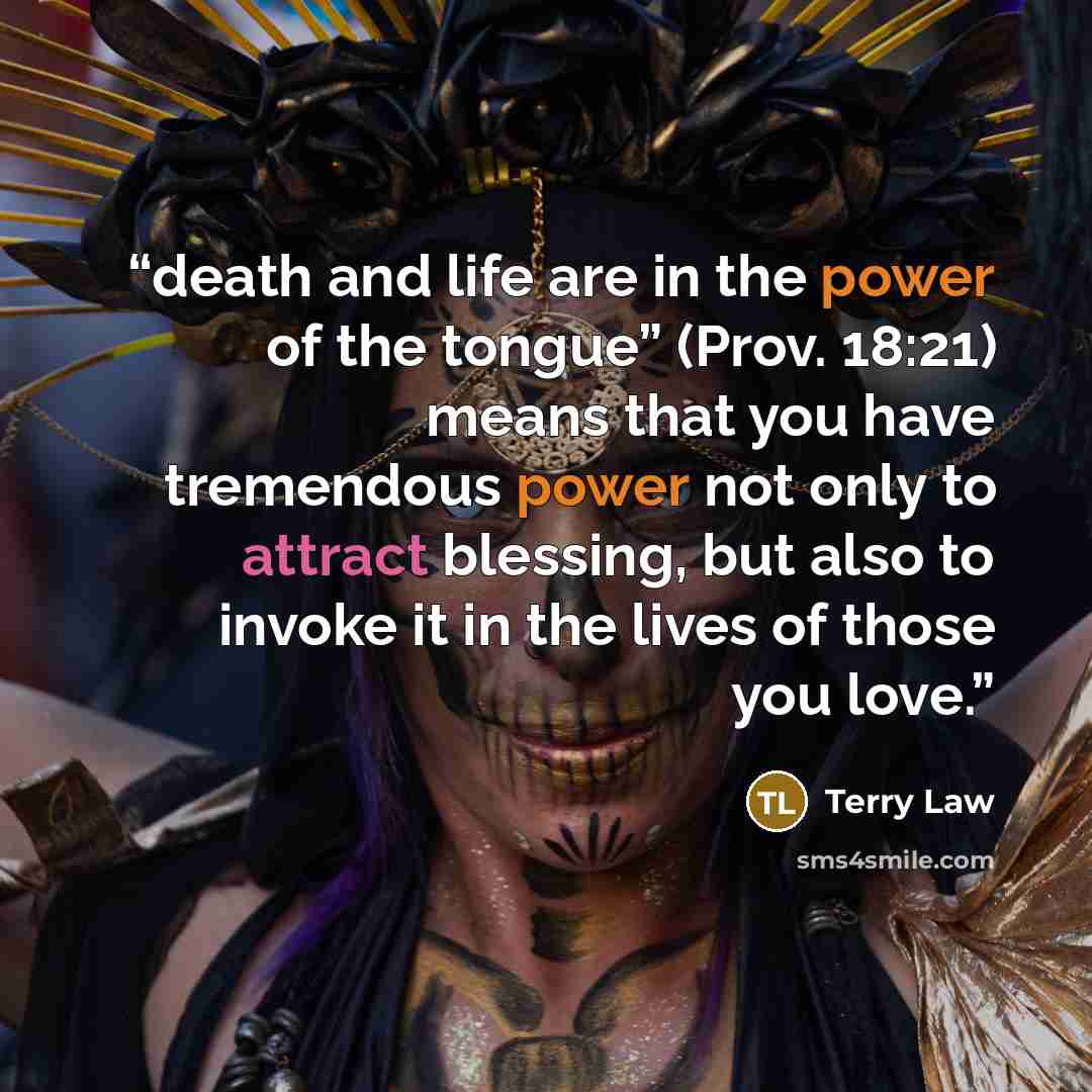 “death and life are in the power of the tongue” (Prov. 18:21) means that you have tremendous power not only to attract blessing, but also to invoke it in the lives of those you love.” quote by Terry Law