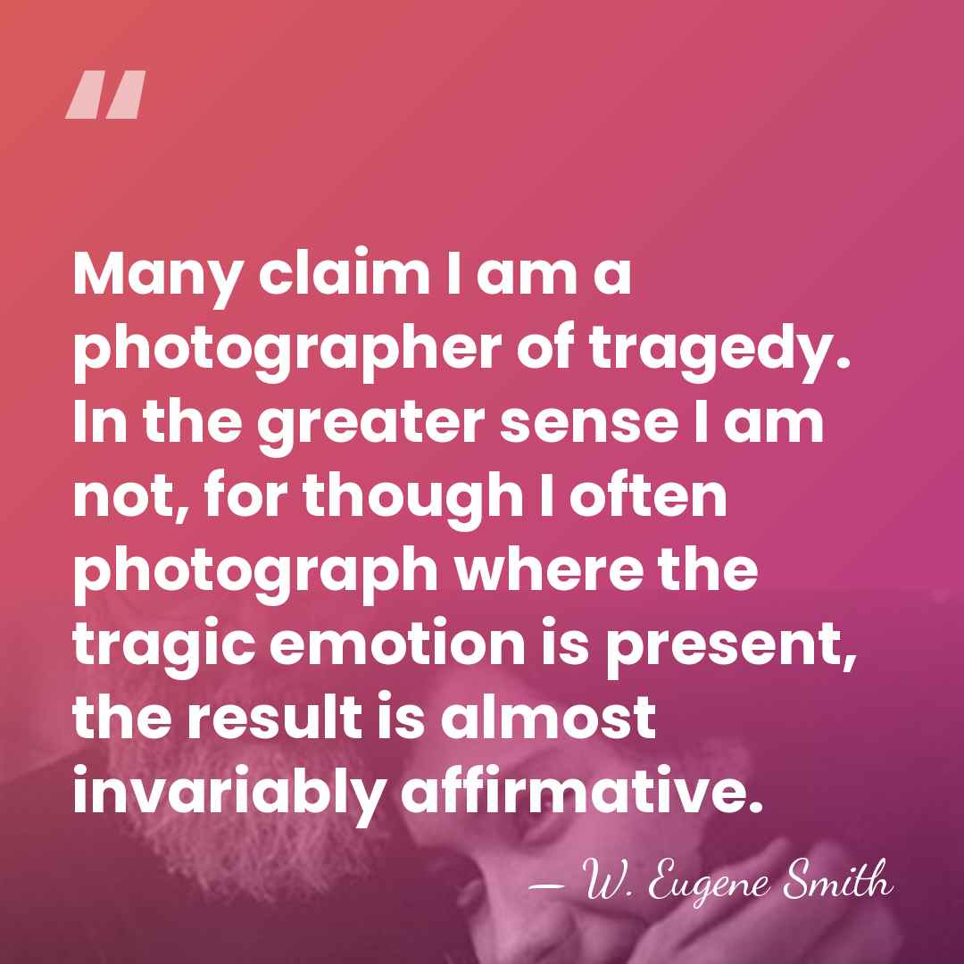 Many claim I am a photographer of tragedy. In the greater sense&hellip; - W. Eugene Smith
