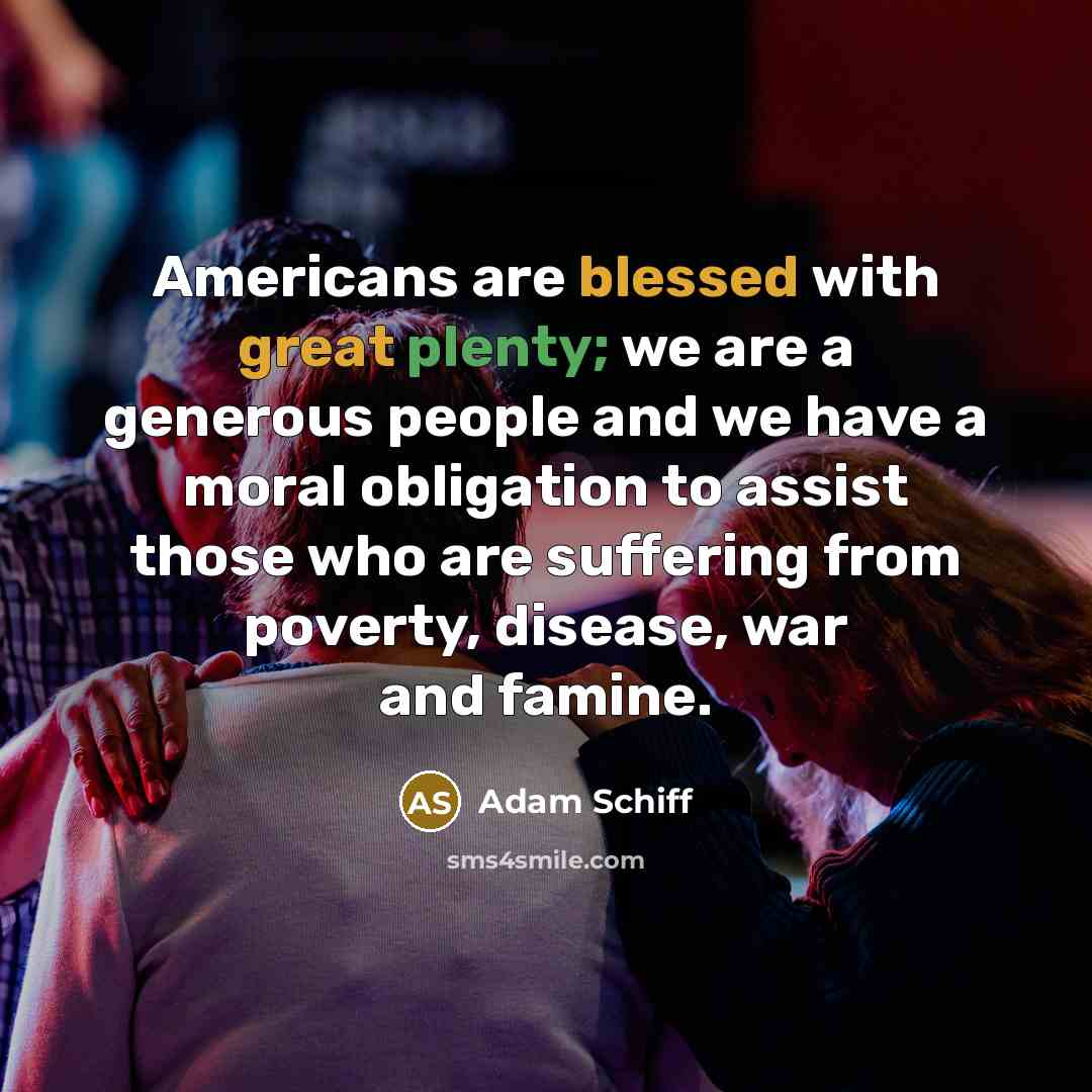 “Americans are blessed with great plenty; we are a generous people and we have a moral obligation to assist those who are suffering from poverty, disease, war and famine.” quote by Adam Schiff
