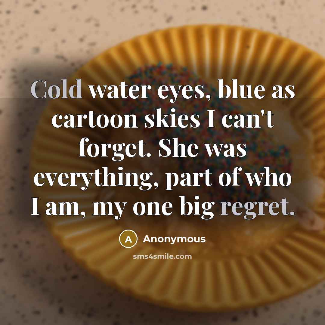 “Cold water eyes, blue as cartoon skies I can't forget. She was everything, part of who I am, my one big regret.” quote by Anonymous