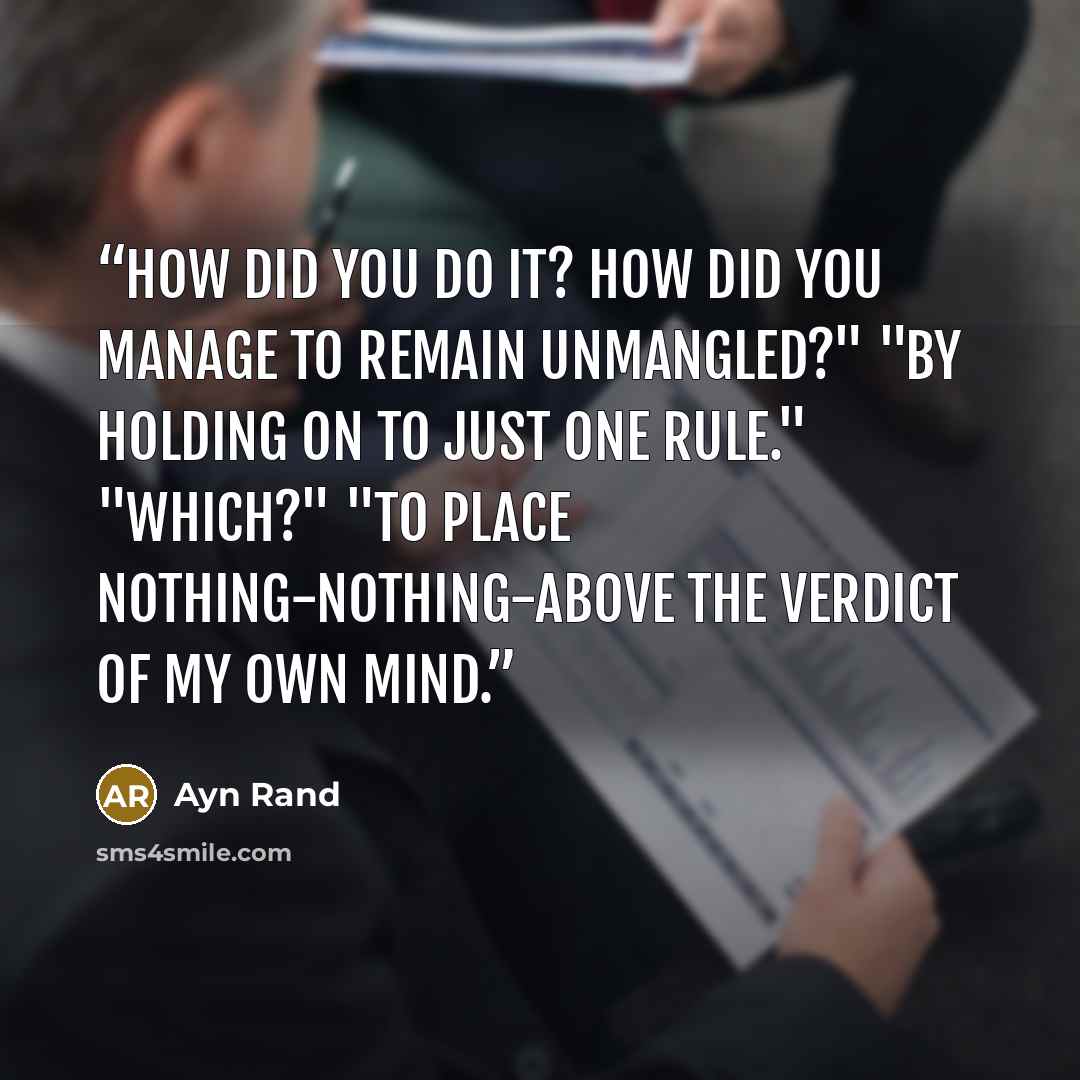 “how did you do it? How did you manage to remain unmangled?" "By holding on to just one rule." "Which?" "To place nothing-nothing-above the verdict of my own mind.” quote by Ayn Rand