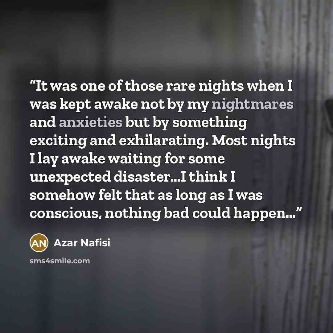 “It was one of those rare nights when I was kept awake not by my nightmares and anxieties but by something exciting and exhilarating. Most nights I lay awake waiting for some unexpected disaster…I think I somehow felt that as long as I was conscious, nothing bad could happen…” quote by Azar Nafisi
