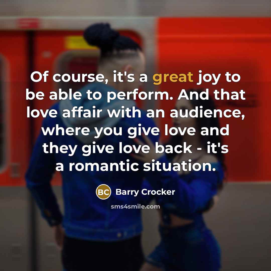 “Of course, it's a great joy to be able to perform. And that love affair with an audience, where you give love and they give love back - it's a romantic situation.” quote by Barry Crocker