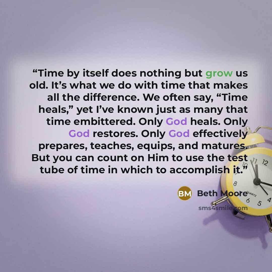 “Time by itself does nothing but grow us old. It’s what we do with time that makes all the difference. We often say, “Time heals,” yet I’ve known just as many that time embittered. Only God heals. Only God restores. Only God effectively prepares, teaches, equips, and matures. But you can count on…” quote by Beth Moore