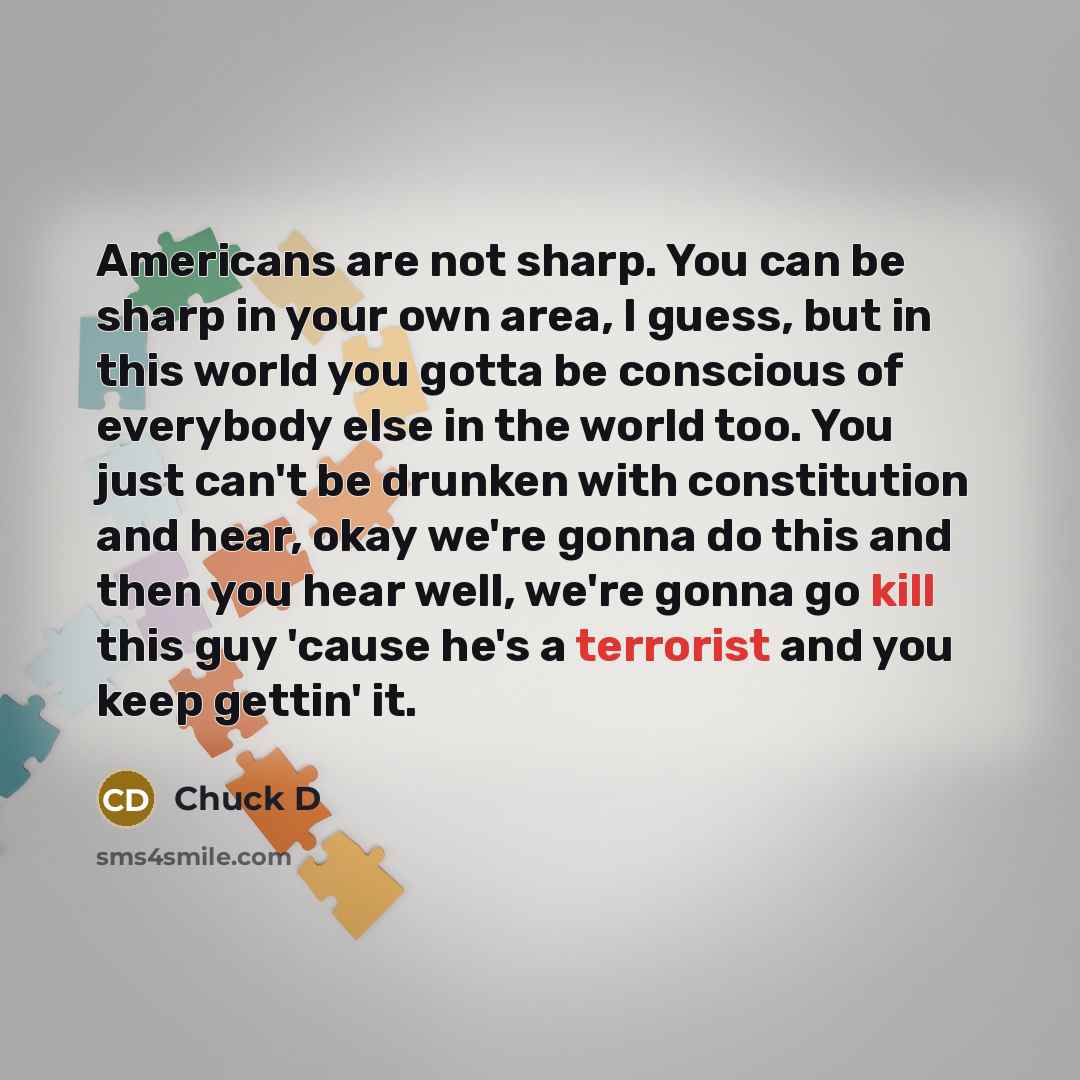 “Americans are not sharp. You can be sharp in your own area, I guess, but in this world you gotta be conscious of everybody else in the world too. You just can't be drunken with constitution and hear, okay we're gonna do this and then you hear well, we're gonna go kill this guy 'cause he's a…” quote by Chuck D