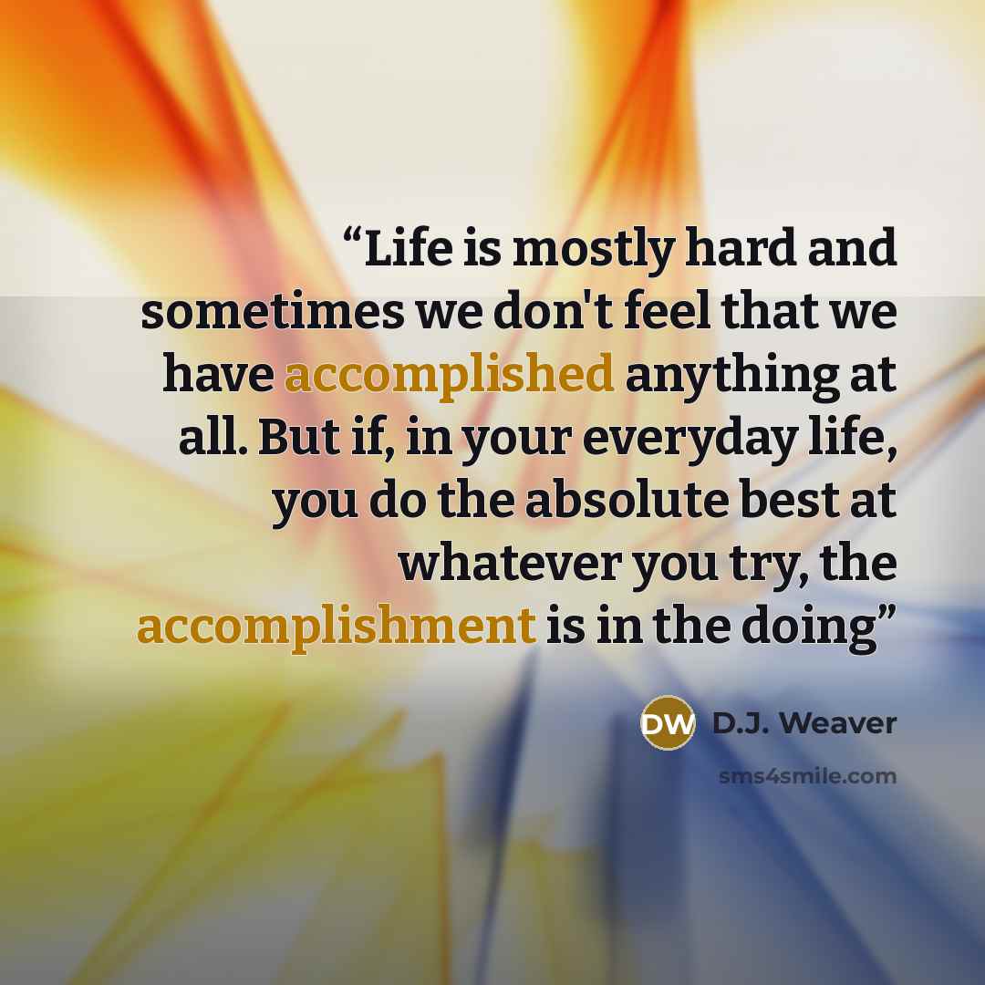 “Life is mostly hard and sometimes we don't feel that we have accomplished anything at all. But if, in your everyday life, you do the absolute best at whatever you try, the accomplishment is in the doing” quote by D.J. Weaver