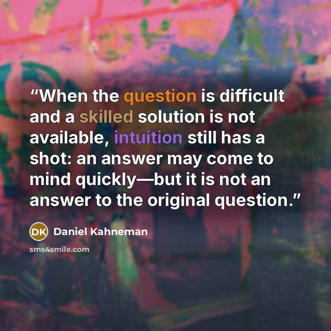 “When the question is difficult and a skilled solution is not available, intuition still has a shot: an answer may come to mind quickly—but it is not an answer to the original question.” quote by Daniel Kahneman