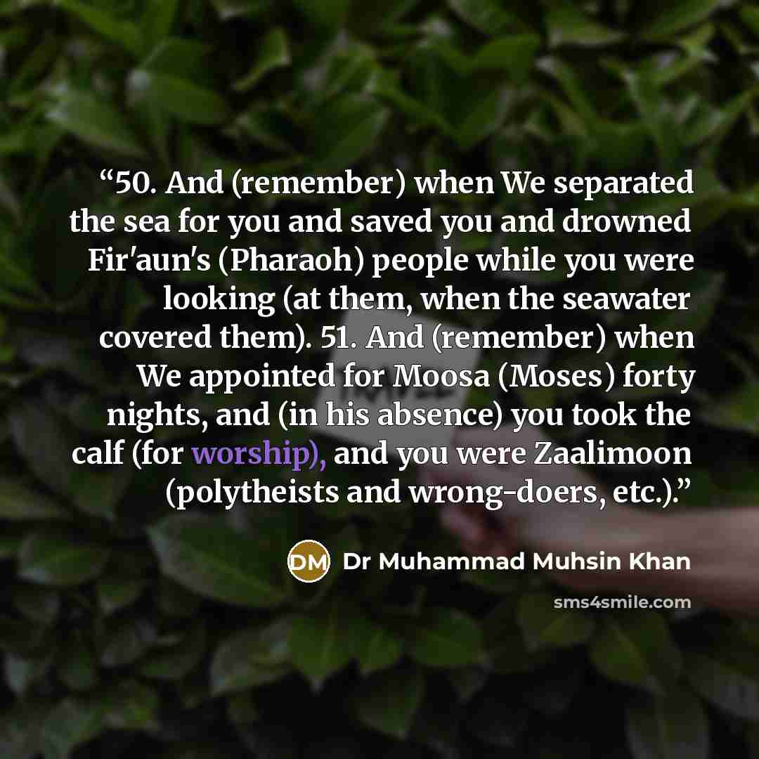 “50. And (remember) when We separated the sea for you and saved you and drowned Fir'aun's (Pharaoh) people while you were looking (at them, when the seawater covered them). 51. And (remember) when We appointed for Moosa (Moses) forty nights, and (in his absence) you took the calf (for worship), and…” quote by Dr Muhammad Muhsin Khan
