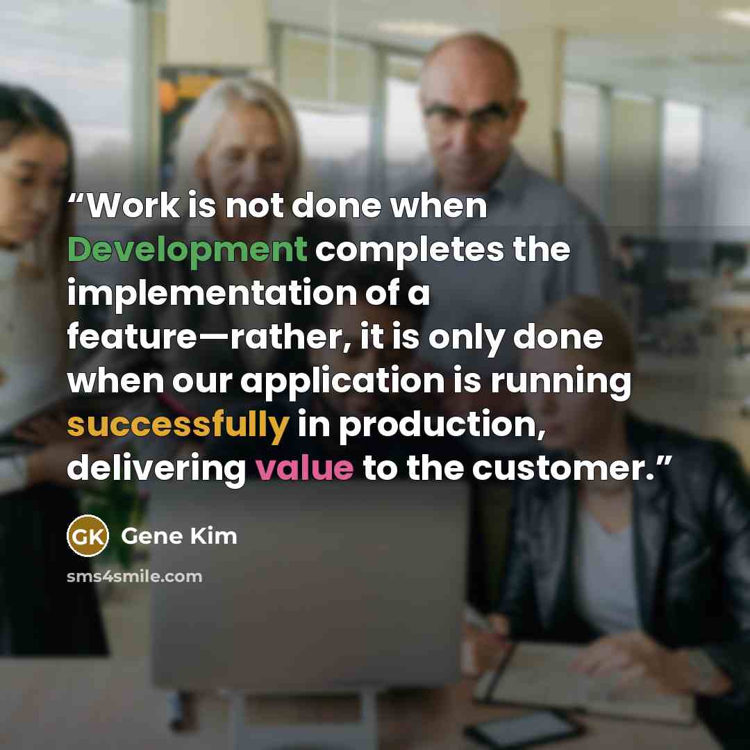 “Work is not done when Development completes the implementation of a feature—rather, it is only done when our application is running successfully in production, delivering value to the customer.” quote by Gene Kim