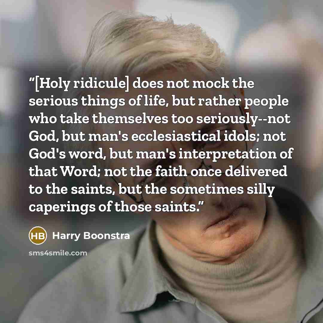 “[Holy ridicule] does not mock the serious things of life, but rather people who take themselves too seriously--not God, but man's ecclesiastical idols; not God's word, but man's interpretation of that Word; not the faith once delivered to the saints, but the sometimes silly caperings of those…” quote by Harry Boonstra