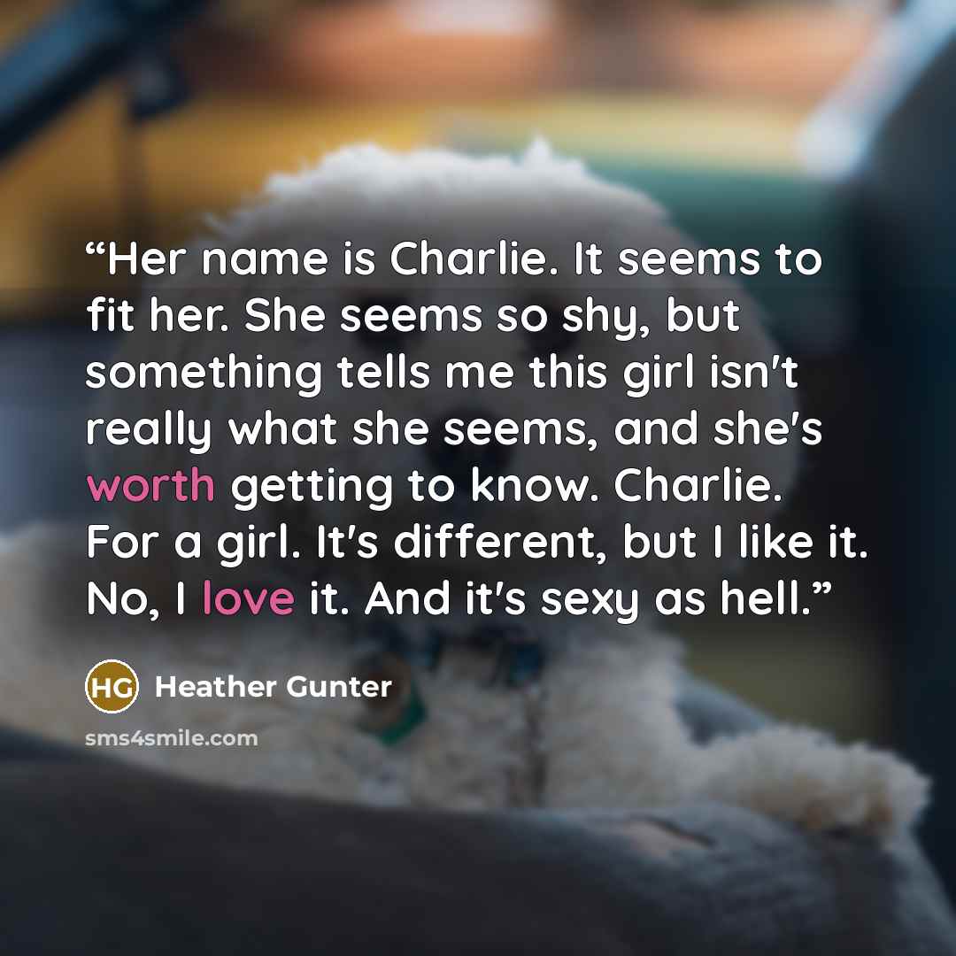 “Her name is Charlie. It seems to fit her. She seems so shy, but something tells me this girl isn't really what she seems, and she's worth getting to know. Charlie. For a girl. It's different, but I like it. No, I love it. And it's sexy as hell.” quote by Heather Gunter