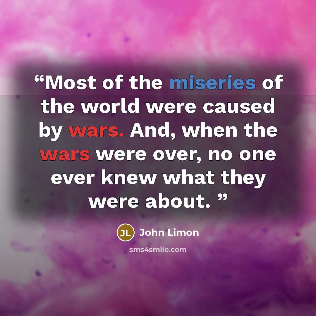 “Most of the miseries of the world were caused by wars. And, when the wars were over, no one ever knew what they were about.” quote by John Limon
