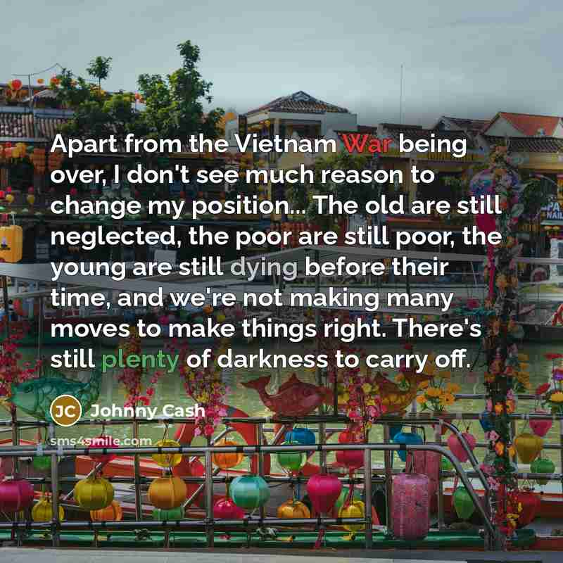 “Apart from the Vietnam War being over, I don't see much reason to change my position... The old are still neglected, the poor are still poor, the young are still dying before their time, and we're not making many moves to make things right. There's still plenty of darkness to carry off.” quote by Johnny Cash