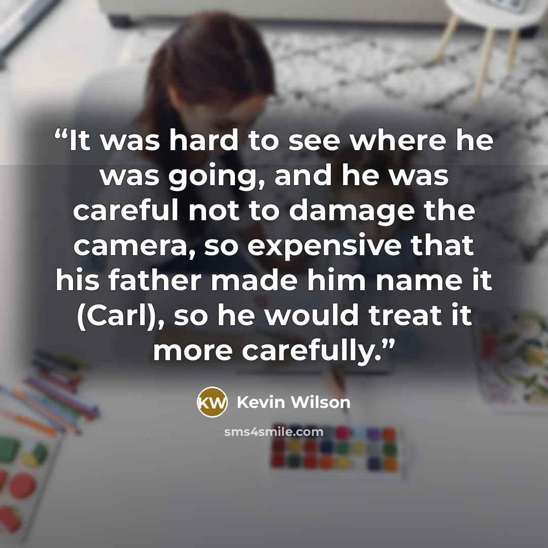 “It was hard to see where he was going, and he was careful not to damage the camera, so expensive that his father made him name it (Carl), so he would treat it more carefully.” quote by Kevin Wilson