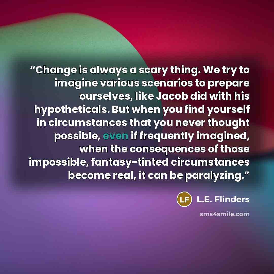 “Change is always a scary thing. We try to imagine various scenarios to prepare ourselves, like Jacob did with his hypotheticals. But when you find yourself in circumstances that you never thought possible, even if frequently imagined, when the consequences of those impossible, fantasy-tinted…” quote by L.E. Flinders