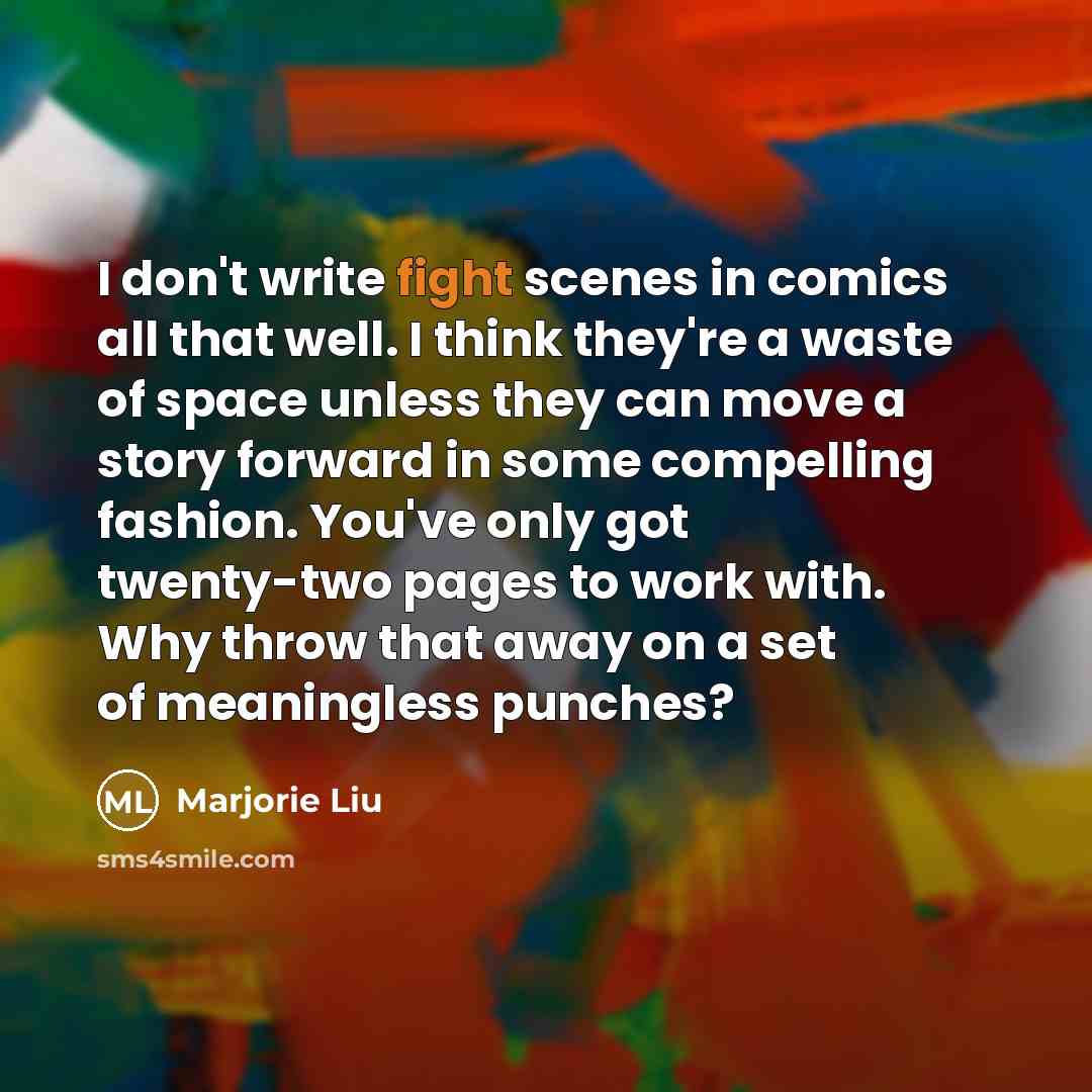 “I don't write fight scenes in comics all that well. I think they're a waste of space unless they can move a story forward in some compelling fashion. You've only got twenty-two pages to work with. Why throw that away on a set of meaningless punches?” quote by Marjorie Liu