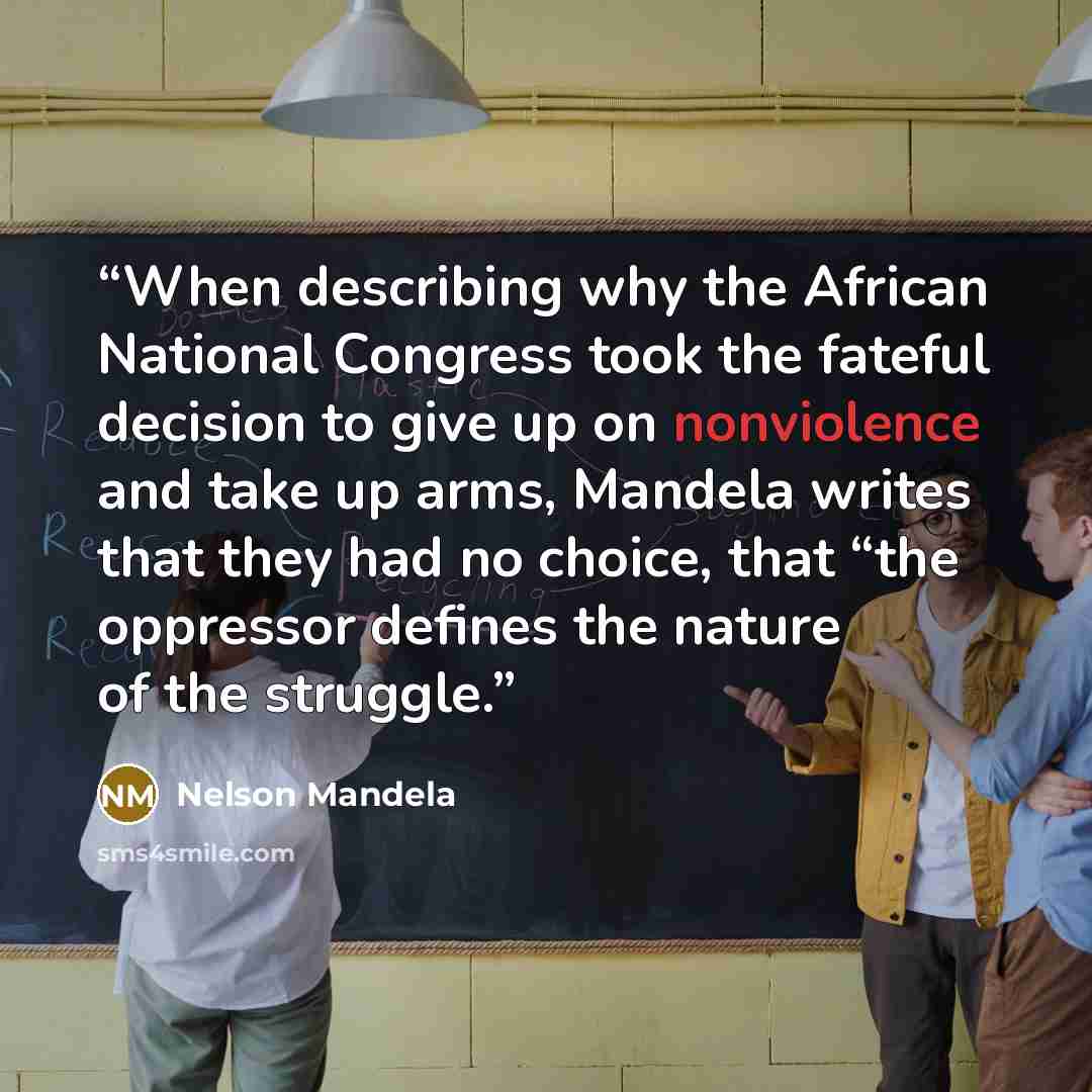 “When describing why the African National Congress took the fateful decision to give up on nonviolence and take up arms, Mandela writes that they had no choice, that “the oppressor defines the nature of the struggle.” quote by Nelson Mandela