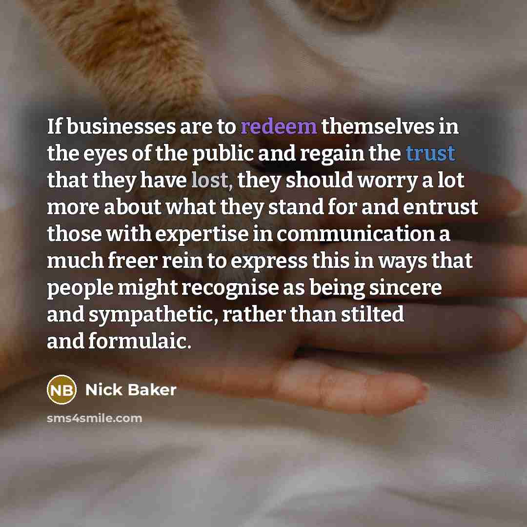 “If businesses are to redeem themselves in the eyes of the public and regain the trust that they have lost, they should worry a lot more about what they stand for and entrust those with expertise in communication a much freer rein to express this in ways that people might recognise as being sincere…” quote by Nick Baker