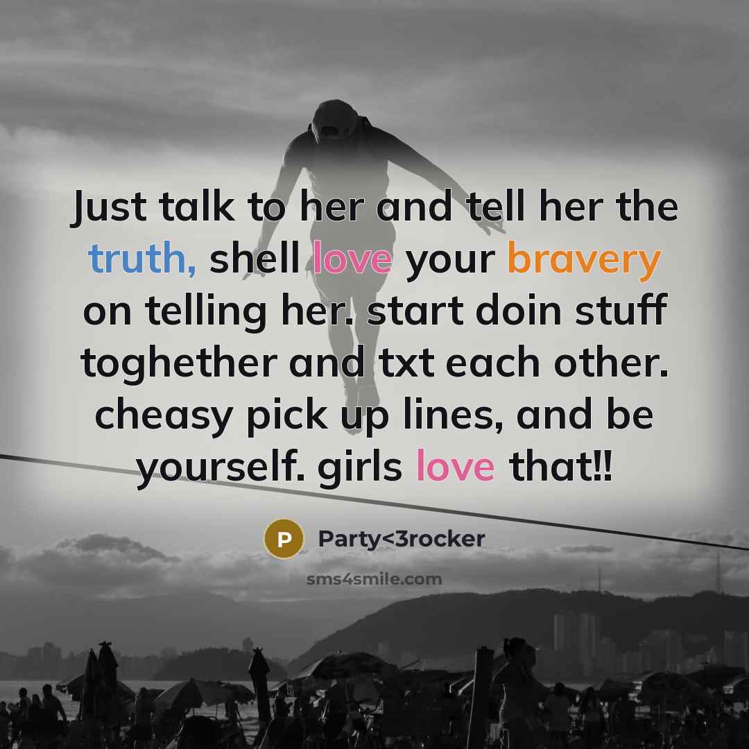 “Just talk to her and tell her the truth, shell love your bravery on telling her. start doin stuff toghether and txt each other. cheasy pick up lines, and be yourself. girls love that!!” quote by Party