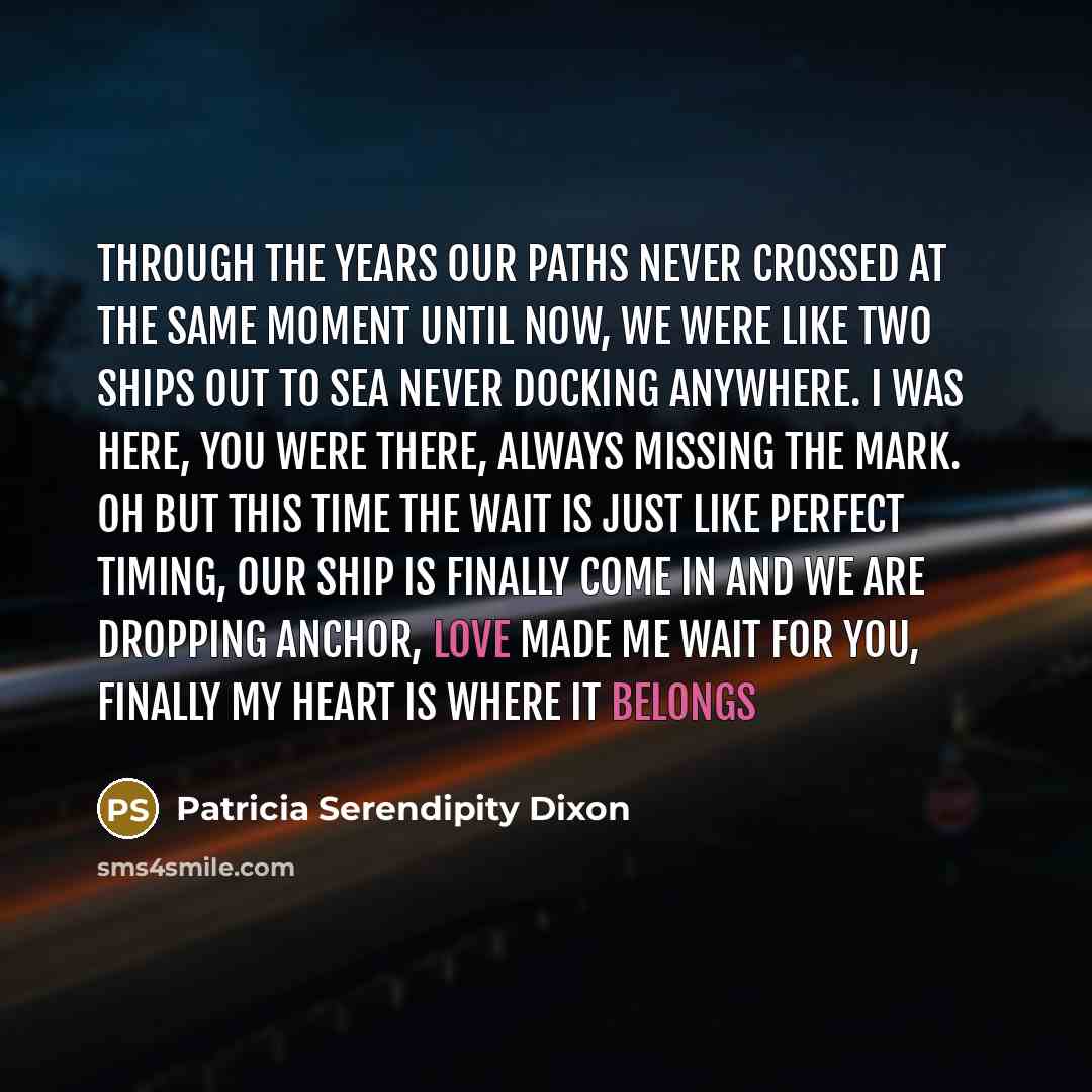 “Through the years our paths never crossed at the same moment until now, we were like two ships out to sea never docking anywhere. I was here, you were there, always missing the mark. Oh but this time the wait is just like perfect timing, our ship is finally come in and we are dropping anchor, love…” quote by Patricia Serendipity Dixon