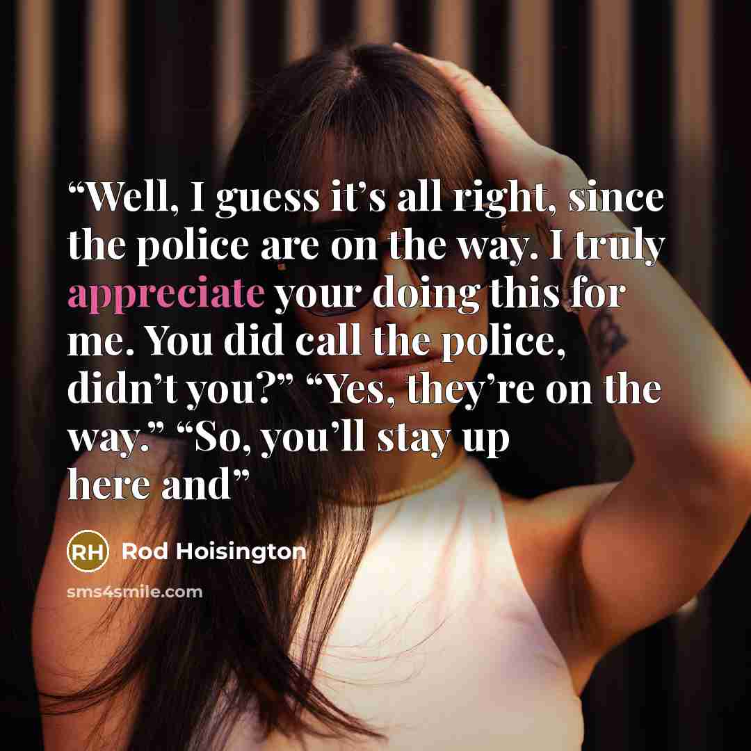 “Well, I guess it’s all right, since the police are on the way. I truly appreciate your doing this for me. You did call the police, didn’t you?” “Yes, they’re on the way.” “So, you’ll stay up here and” quote by Rod Hoisington
