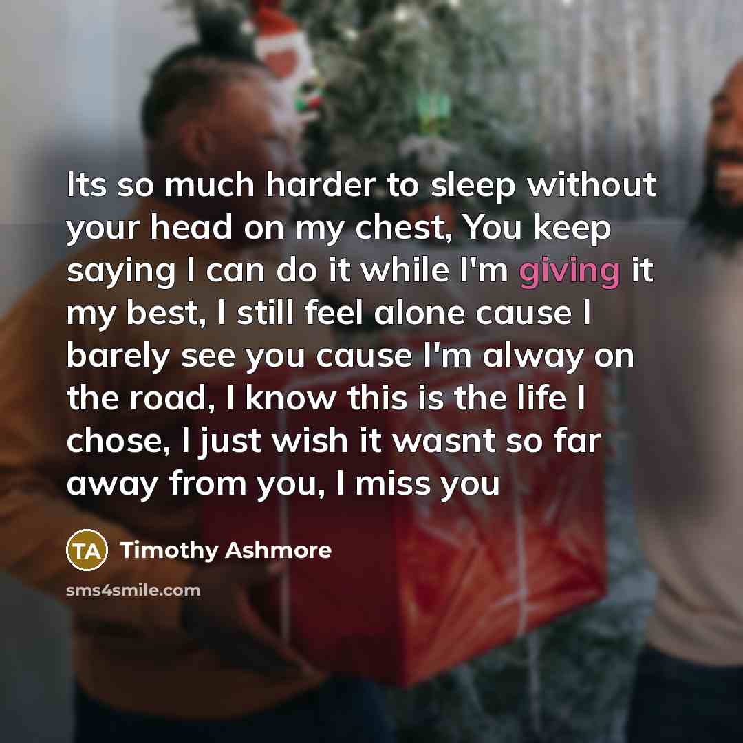 “Its so much harder to sleep without your head on my chest, You keep saying I can do it while I'm giving it my best, I still feel alone cause I barely see you cause I'm alway on the road, I know this is the life I chose, I just wish it wasnt so far away from you, I miss you” quote by Timothy Ashmore